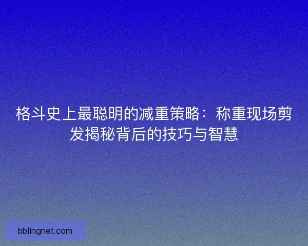 格斗史上最聪明的减重策略：称重现场剪发揭秘背后的技巧与智慧