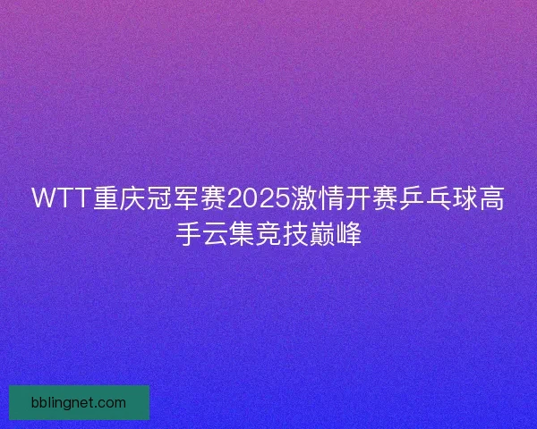 WTT重庆冠军赛2025激情开赛乒乓球高手云集竞技巅峰