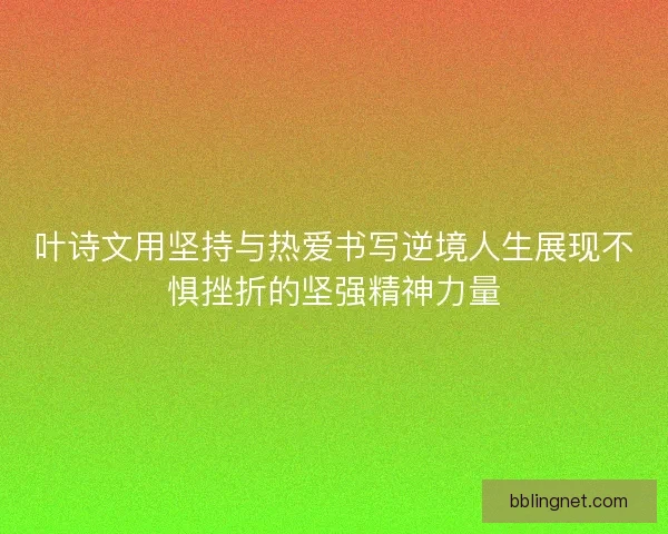叶诗文用坚持与热爱书写逆境人生展现不惧挫折的坚强精神力量