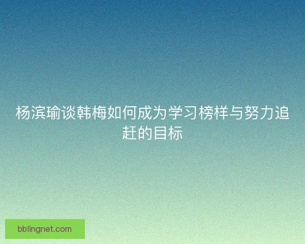 杨滨瑜谈韩梅如何成为学习榜样与努力追赶的目标
