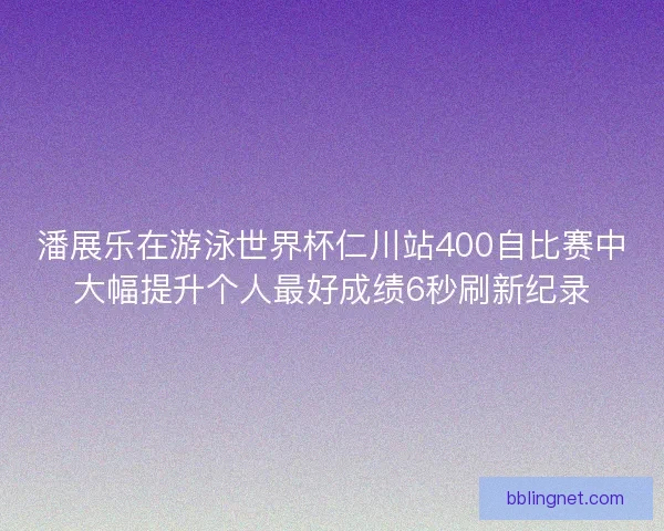 潘展乐在游泳世界杯仁川站400自比赛中大幅提升个人最好成绩6秒刷新纪录