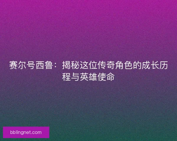 赛尔号西鲁：揭秘这位传奇角色的成长历程与英雄使命