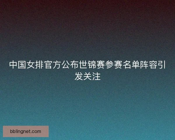 中国女排官方公布世锦赛参赛名单阵容引发关注