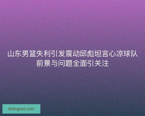 山东男篮失利引发震动邱彪坦言心凉球队前景与问题全面引关注