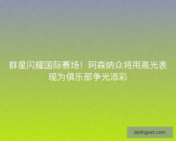 群星闪耀国际赛场！阿森纳众将用高光表现为俱乐部争光添彩