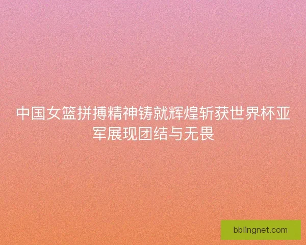 中国女篮拼搏精神铸就辉煌斩获世界杯亚军展现团结与无畏