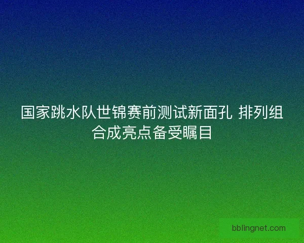 国家跳水队世锦赛前测试新面孔 排列组合成亮点备受瞩目
