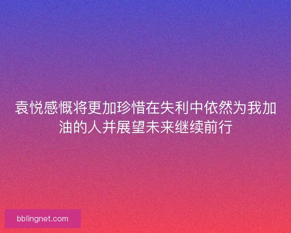 袁悦感慨将更加珍惜在失利中依然为我加油的人并展望未来继续前行