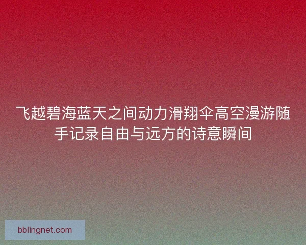 飞越碧海蓝天之间动力滑翔伞高空漫游随手记录自由与远方的诗意瞬间