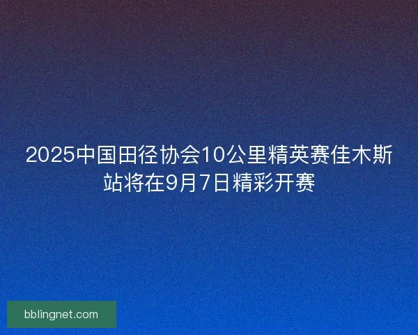 2025中国田径协会10公里精英赛佳木斯站将在9月7日精彩开赛