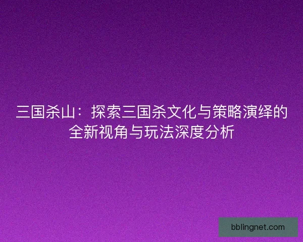 三国杀山：探索三国杀文化与策略演绎的全新视角与玩法深度分析