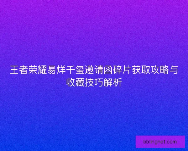 王者荣耀易烊千玺邀请函碎片获取攻略与收藏技巧解析