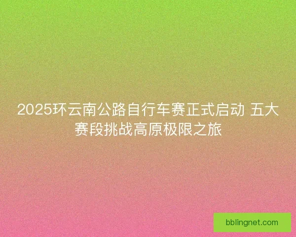 2025环云南公路自行车赛正式启动 五大赛段挑战高原极限之旅 2025环云南公路自行车赛正式启动 五大赛段挑战高原极限之旅