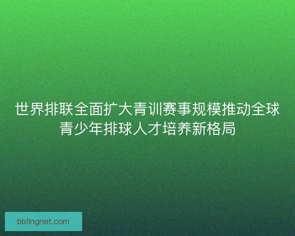 世界排联全面扩大青训赛事规模推动全球青少年排球人才培养新格局 世界排联全面扩大青训赛事规模推动全球青少年排球人才培养新格局