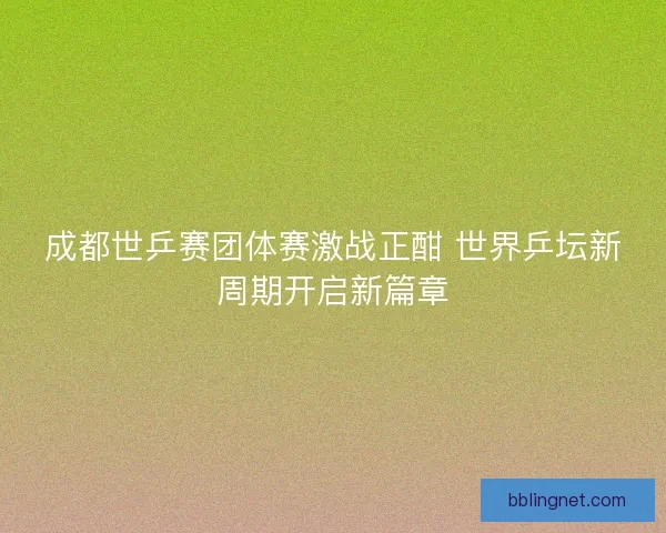成都世乒赛团体赛激战正酣 世界乒坛新周期开启新篇章