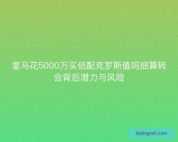 皇马花5000万买低配克罗斯值吗细算转会背后潜力与风险