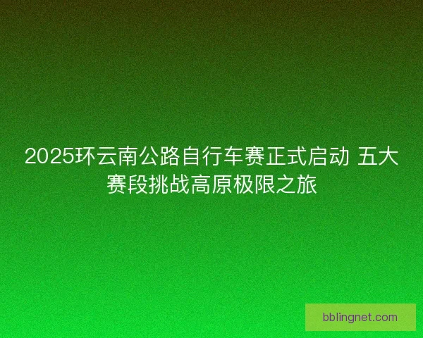 2025环云南公路自行车赛正式启动 五大赛段挑战高原极限之旅
