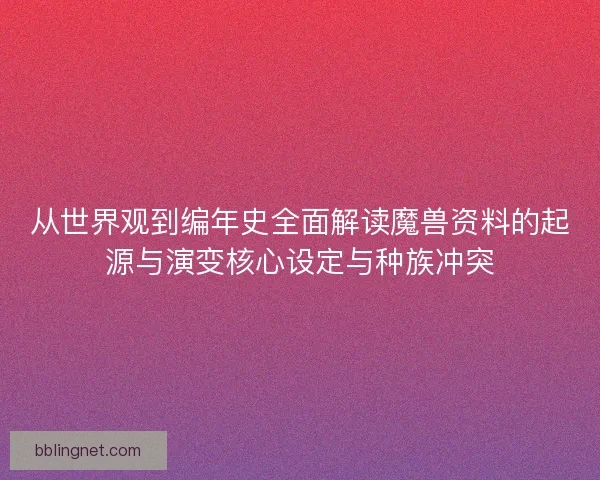 从世界观到编年史全面解读魔兽资料的起源与演变核心设定与种族冲突
