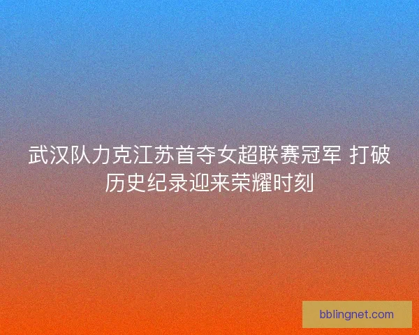 武汉队力克江苏首夺女超联赛冠军 打破历史纪录迎来荣耀时刻