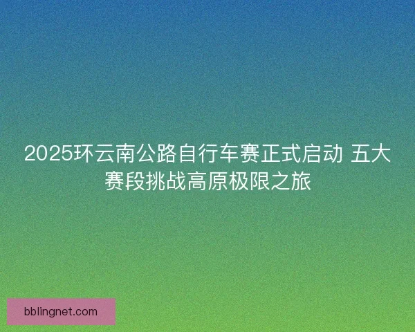 2025环云南公路自行车赛正式启动 五大赛段挑战高原极限之旅
