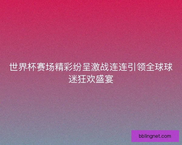 世界杯赛场精彩纷呈激战连连引领全球球迷狂欢盛宴