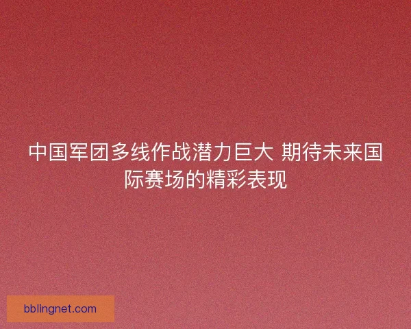 中国军团多线作战潜力巨大 期待未来国际赛场的精彩表现 中国军团多线作战潜力巨大 期待未来国际赛场的精彩表现