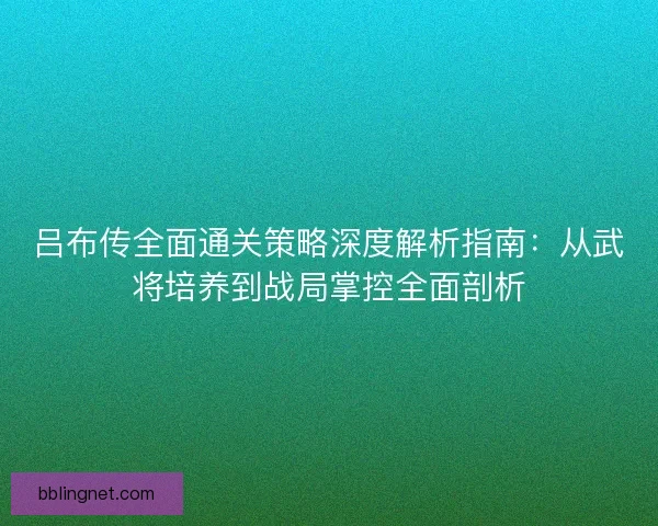 吕布传全面通关策略深度解析指南：从武将培养到战局掌控全面剖析