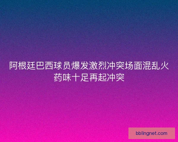 阿根廷巴西球员爆发激烈冲突场面混乱火药味十足再起冲突