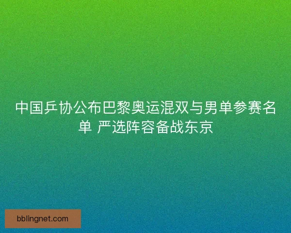 中国乒协公布巴黎奥运混双与男单参赛名单 严选阵容备战东京